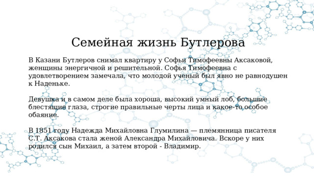 Семейная жизнь Бутлерова В Казани Бутлеров снимал квартиру у Софьи Тимофеевны Аксаковой, женщины энергичной и решительной. Софья Тимофеевна с удовлетворением замечала, что молодой ученый был явно не равнодушен к Наденьке. Девушка и в самом деле была хороша, высокий умный лоб, большие блестящие глаза, строгие правильные черты лица и какое-то особое обаяние. В 1851 году Надежда Михайловна Глумилина — племянница писателя С.Т. Аксакова стала женой Александра Михайловича. Вскоре у них родился сын Михаил, а затем второй - Владимир. 