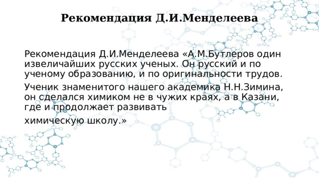 Рекомендация Д.И.Менделеева   Рекомендация Д.И.Менделеева «А.М.Бутлеров один извеличайших русских ученых. Он русский и по ученому образованию, и по оригинальности трудов. Ученик знаменитого нашего академика Н.Н.Зимина, он сделался химиком не в чужих краях, а в Казани, где и продолжает развивать химическую школу.» 