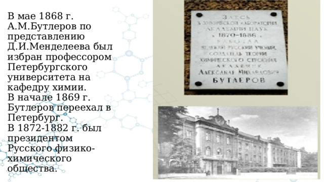 В мае 1868 г. А.М.Бутлеров по представлению Д.И.Менделеева был избран профессором Петербургского университета на кафедру химии.  В начале 1869 г. Бутлеров переехал в Петербург.  В 1872-1882 г. был президентом Русского физико-химического общества. 