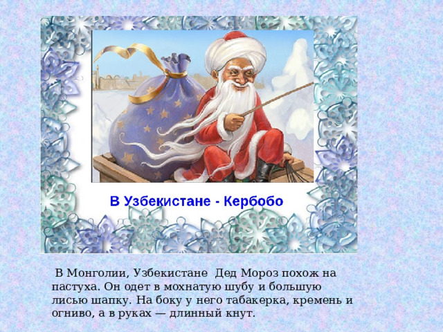  В Монголии, Узбекистане Дед Мороз похож на пастуха. Он одет в мохнатую шубу и большую лисью шапку. На боку у него табакерка, кремень и огниво, а в руках — длинный кнут. 