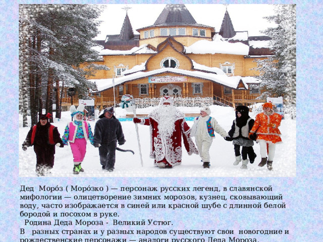 Дед Моро́з ( Моро́зко ) — персонаж русских легенд, в славянской мифологии — олицетворение зимних морозов, кузнец, сковывающий воду, часто изображается в синей или красной шубе с длинной белой бородой и посохом в руке.  Родина Деда Мороза - Великий Устюг. В разных странах и у разных народов существуют свои новогодние и рождественские персонажи — аналоги русского Деда Мороза. 