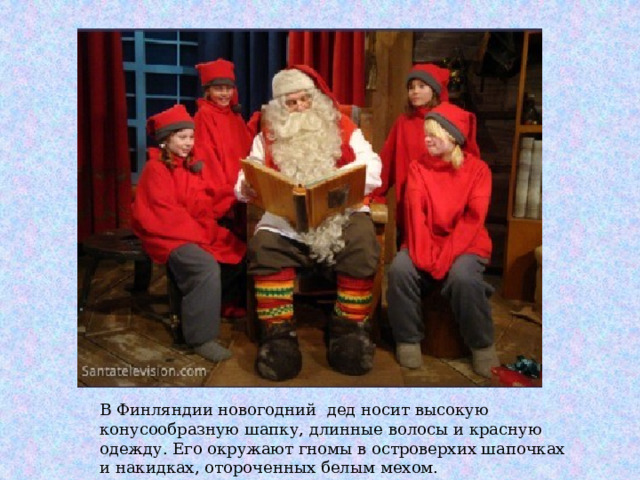 В Финляндии новогодний дед носит высокую конусообразную шапку, длинные волосы и красную одежду. Его окружают гномы в островерхих шапочках и накидках, отороченных белым мехом. 