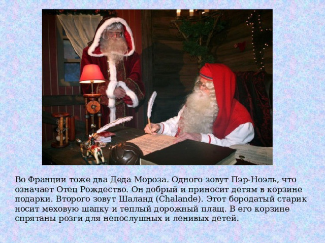 Во Франции тоже два Деда Мороза. Одного зовут Пэр-Ноэль, что означает Отец Рождество. Он добрый и приносит детям в корзине подарки. Второго зовут Шаланд (Chalande). Этот бородатый старик носит меховую шапку и теплый дорожный плащ. В его корзине спрятаны розги для непослушных и ленивых детей. 