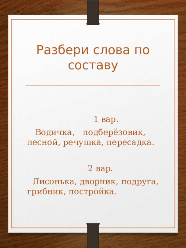 Разбери слова по составу  1 вар.  Водичка, подберёзовик, лесной, речушка, пересадка.  2 вар.  Лисонька, дворник, подруга, грибник, постройка. 