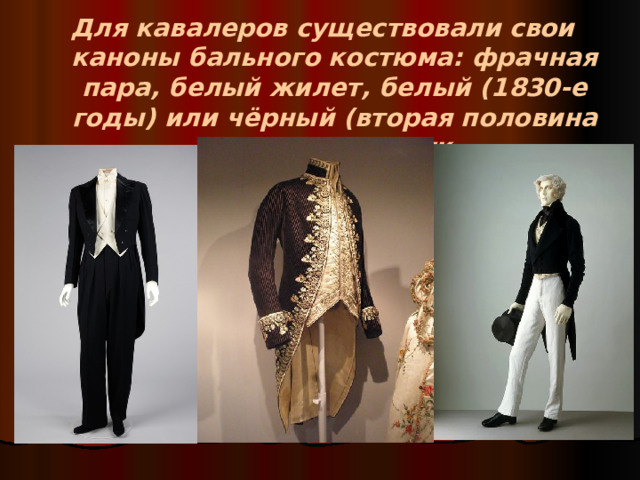 Для кавалеров существовали свои каноны бального костюма: фрачная пара, белый жилет, белый (1830-е годы) или чёрный (вторая половина XIX века) галстук.  