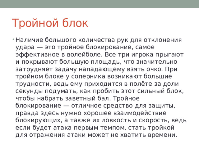 Тройной блок Наличие большого количества рук для отклонения удара — это тройное блокирование, самое эффективное в волейболе. Все три игрока прыгают и покрывают большую площадь, что значительно затрудняет задачу нападающему взять очко. При тройном блоке у соперника возникают большие трудности, ведь ему приходится в полёте за доли секунды подумать, как пробить этот сильный блок, чтобы набрать заветный бал. Тройное блокирование — отличное средство для защиты, правда здесь нужно хорошее взаимодействие блокирующих, а также их ловкость и скорость, ведь если будет атака первым темпом, стать тройкой для отражения атаки может не хватить времени. 