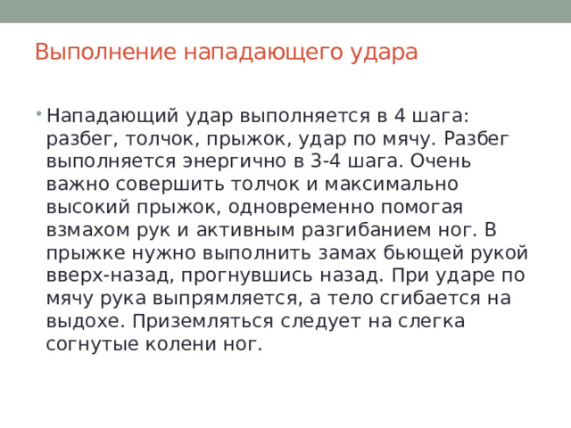Выполнение нападающего удара   Нападающий удар выполняется в 4 шага: разбег, толчок, прыжок, удар по мячу. Разбег выполняется энергично в 3-4 шага. Очень важно совершить толчок и максимально высокий прыжок, одновременно помогая взмахом рук и активным разгибанием ног. В прыжке нужно выполнить замах бьющей рукой вверх-назад, прогнувшись назад. При ударе по мячу рука выпрямляется, а тело сгибается на выдохе. Приземляться следует на слегка согнутые колени ног. 