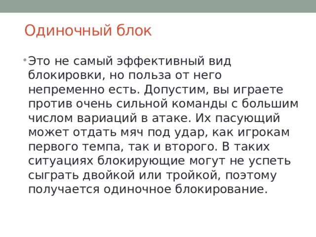 Одиночный блок   Это не самый эффективный вид блокировки, но польза от него непременно есть. Допустим, вы играете против очень сильной команды с большим числом вариаций в атаке. Их пасующий может отдать мяч под удар, как игрокам первого темпа, так и второго. В таких ситуациях блокирующие могут не успеть сыграть двойкой или тройкой, поэтому получается одиночное блокирование. 