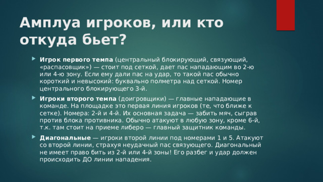 Амплуа игроков, или кто откуда бьет?   Игрок первого темпа  (центральный блокирующий, связующий, «распасовщик») — стоит под сеткой, дает пас нападающим во 2-ю или 4-ю зону. Если ему дали пас на удар, то такой пас обычно короткий и невысокий: буквально полметра над сеткой. Номер центрального блокирующего 3-й. Игроки второго темпа  (доигровщики) — главные нападающие в команде. На площадке это первая линия игроков (те, что ближе к сетке). Номера: 2-й и 4-й. Их основная задача — забить мяч, сыграв против блока противника. Обычно атакуют в любую зону, кроме 6-й, т.к. там стоит на приеме либеро — главный защитник команды. Диагональные  — игроки второй линии под номерами 1 и 5. Атакуют со второй линии, страхуя неудачный пас связующего. Диагональный не имеет право бить из 2-й или 4-й зоны! Его разбег и удар должен происходить ДО линии нападения. 