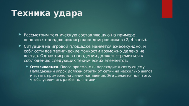 Техника удара   Рассмотрим техническую составляющую на примере основных нападающих игроков: доигровщиков (2, 4 зоны). Ситуация на игровой площадке меняется ежесекундно, и соблюсти все технические тонкости возможно далеко не всегда. Однако игрок в нападении должен стремиться к соблюдению следующих технических элементов: Оттягиваемся . После приема, мяч переходит к связующему. Нападающий игрок должен отойти от сетки на несколько шагов и встать примерно на линии нападения. Это делается для того, чтобы увеличить разбег для атаки. Оттягиваемся . После приема, мяч переходит к связующему. Нападающий игрок должен отойти от сетки на несколько шагов и встать примерно на линии нападения. Это делается для того, чтобы увеличить разбег для атаки. 