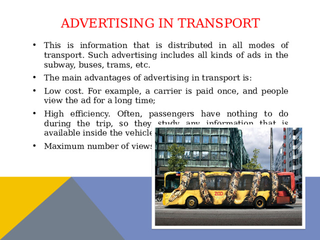 Advertising in transport This is information that is distributed in all modes of transport. Such advertising includes all kinds of ads in the subway, buses, trams, etc. The main advantages of advertising in transport is: Low cost. For example, a carrier is paid once, and people view the ad for a long time; High efficiency. Often, passengers have nothing to do during the trip, so they study any information that is available inside the vehicle; Maximum number of views. 