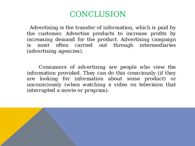 conclusion  Advertising is the transfer of information, which is paid by the customer. Advertise products to increase profits by increasing demand for the product. Advertising campaign is most often carried out through intermediaries (advertising agencies).  Consumers of advertising are people who view the information provided. They can do this consciously (if they are looking for information about some product) or unconsciously (when watching a video on television that interrupted a movie or program). 