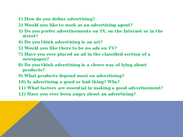 1) How do you define advertising? 2) Would you like to work as an advertising agent? 3) Do you prefer advertisements on TV, on the Internet or in the street? 4) Do you think advertising is an art? 5) Would you like there to be no ads on TV? 7) Have you ever placed an ad in the classified section of a newspaper? 8) Do you think advertising is a clever way of lying about products? 9) What products depend most on advertising? 10) Is advertising a good or bad thing? Why? 11) What factors are essential in making a good advertisement? 12) Have you ever been angry about an advertising?  