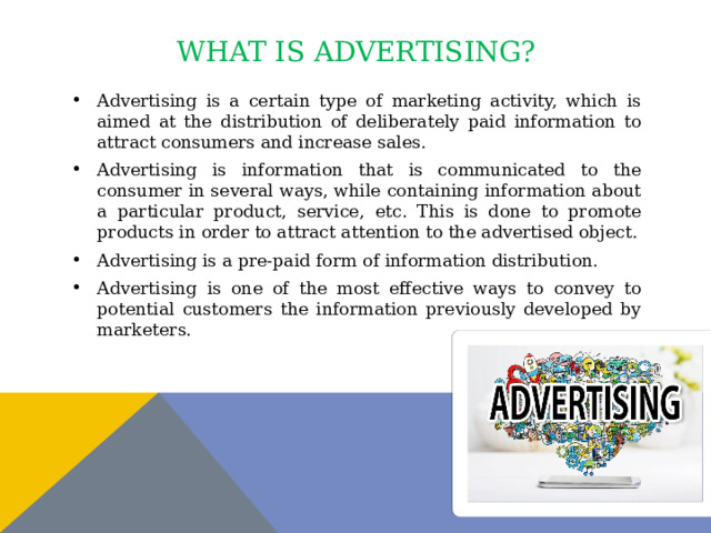 What is advertising? Advertising is a certain type of marketing activity, which is aimed at the distribution of deliberately paid information to attract consumers and increase sales. Advertising is information that is communicated to the consumer in several ways, while containing information about a particular product, service, etc. This is done to promote products in order to attract attention to the advertised object. Advertising is a pre-paid form of information distribution. Advertising is one of the most effective ways to convey to potential customers the information previously developed by marketers. 