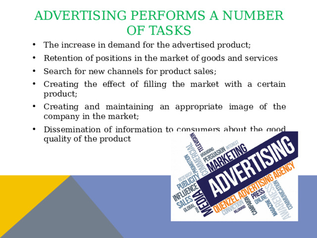 advertising performs a number of tasks The increase in demand for the advertised product; Retention of positions in the market of goods and services Search for new channels for product sales; Creating the effect of filling the market with a certain product; Creating and maintaining an appropriate image of the company in the market; Dissemination of information to consumers about the good quality of the product 