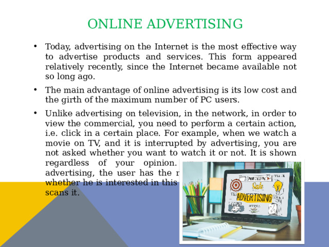 online advertising Today, advertising on the Internet is the most effective way to advertise products and services. This form appeared relatively recently, since the Internet became available not so long ago. The main advantage of online advertising is its low cost and the girth of the maximum number of PC users. Unlike advertising on television, in the network, in order to view the commercial, you need to perform a certain action, i.e. click in a certain place. For example, when we watch a movie on TV, and it is interrupted by advertising, you are not asked whether you want to watch it or not. It is shown regardless of your opinion. In the case of online advertising, the user has the right to choose. He decides whether he is interested in this information or not. If so, he scans it. 