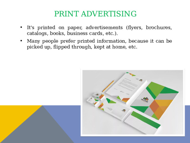 print advertising It's printed on paper, advertisements (flyers, brochures, catalogs, books, business cards, etc.). Many people prefer printed information, because it can be picked up, flipped through, kept at home, etc. 