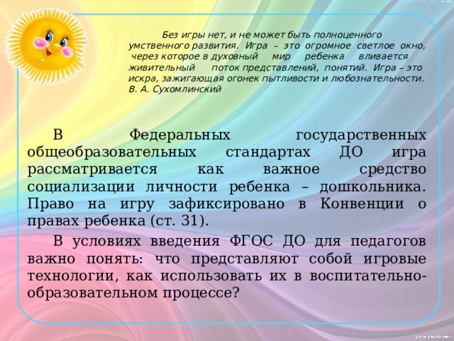  Без игры нет, и не может быть полноценного умственного развития.  Игра  – это огромное светлое окно, через которое в духовный мир ребенка вливается живительный поток представлений, понятий.  Игра – это искра, зажигающая огонек пытливости и любознательности.  В. А. Сухомлинский В Федеральных государственных общеобразовательных стандартах ДО игра рассматривается как важное средство социализации личности ребенка – дошкольника. Право на игру зафиксировано в Конвенции о правах ребенка (ст. 31). В условиях введения ФГОС ДО для педагогов важно понять: что представляют собой игровые технологии, как использовать их в воспитательно-образовательном процессе? 