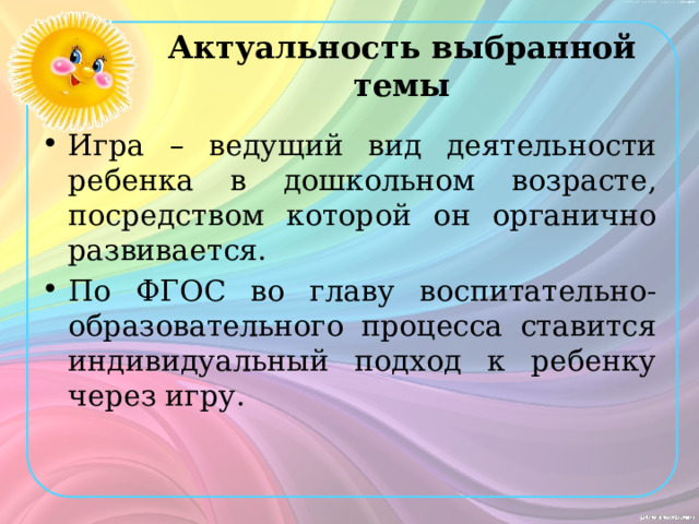 Актуальность выбранной темы Игра – ведущий вид деятельности ребенка в дошкольном возрасте, посредством которой он органично развивается. По ФГОС во главу воспитательно-образовательного процесса ставится индивидуальный подход к ребенку через игру. 