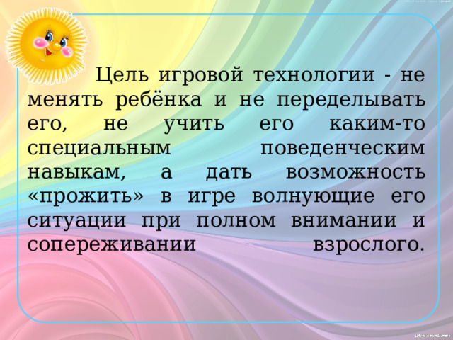  Цель игровой технологии - не менять ребёнка и не переделывать его, не учить его каким-то специальным поведенческим навыкам, а дать возможность «прожить» в игре волнующие его ситуации при полном внимании и сопереживании взрослого.   