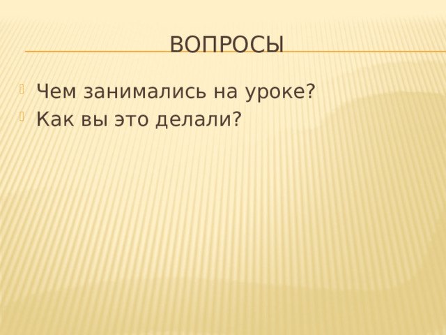 Вопросы Чем занимались на уроке? Как вы это делали? 