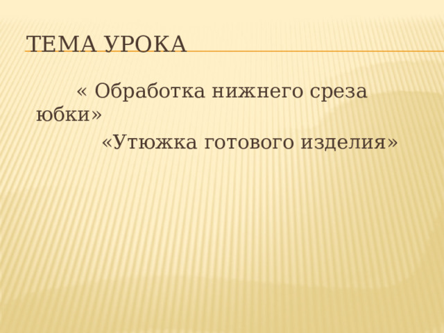  Тема урока  « Обработка нижнего среза юбки»  «Утюжка готового изделия» 