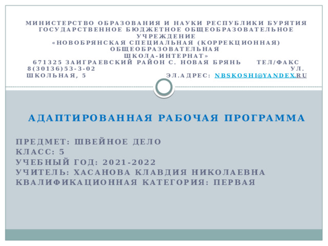  Министерство образования и науки Республики Бурятия  Государственное бюджетное общеобразовательное учреждение  «Новобрянская специальная (коррекционная) общеобразовательная  школа-интернат»  671325 Заиграевский район с. Новая Брянь тел/факс 8(30136)53-3-02 ул. Школьная, 5 эл.адрес: nbskoshi @ yandex . ru     Адаптированная рабочая программа    Предмет: Швейное дело  Класс: 5  Учебный год: 2021-2022  Учитель: Хасанова Клавдия Николаевна  Квалификационная категория: первая  