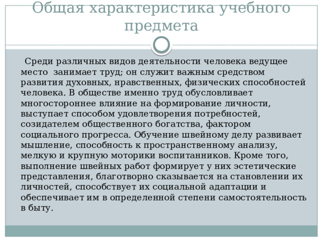 Общая характеристика учебного предмета  Среди различных видов деятельности человека ведущее место занимает труд; он служит важным средством развития духовных, нравственных, физических способностей человека. В обществе именно труд обусловливает многостороннее влияние на формирование личности, выступает способом удовлетворения потребностей, созидателем общественного богатства, фактором социального прогресса. Обучение швейному делу развивает мышление, способность к пространственному анализу, мелкую и крупную моторики воспитанников. Кроме того, выполнение швейных работ формирует у них эстетические представления, благотворно сказывается на становлении их личностей, способствует их социальной адаптации и обеспечивает им в определенной степени самостоятельность в быту. 