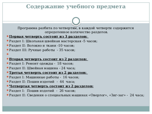 Содержание учебного предмета   Программа разбита по четвертям, в каждой четверти содержится определенное количество разделов. Первая четверть состоит из 3 разделов: Раздел I: Школьная швейная мастерская -5 часов; Раздел II: Волокно и ткани -10 часов; Раздел III: Ручные работы - 35 часов; Вторая четверть состоит из 2 разделов: Раздел I: Ремонт одежды - 18 часов; Раздел II: Швейная машина - 24 часа; Третья четверть состоит из 2 разделов: Раздел I: Машинные работы - 16 часов; Раздел II: Пошив изделий - 44 часа; Четвертая четверть состоит из 2 разделов: Раздел I: Пошив изделий - 26 часов; Раздел II: Сведения о специальных машинах «Оверлог», «Зиг-заг» - 24 часа; 