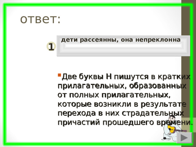  ответ: дети рассеянны, она непреклонна 1 Две буквы Н пишутся в кратких прилагательных, образованных от полных прилагательных, которые возникли в результате перехода в них страдательных причастий прошедшего времени. 