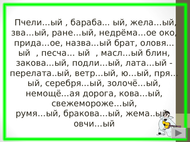  Пчели…ый , бараба... ый, жела…ый, зва…ый, ране…ый, недрёма…ое око, прида…ое, назва…ый брат, оловя… ый , песча… ый , масл…ый блин, закова…ый, подли…ый, лата…ый - перелата..ый, ветр…ый, ю…ый, пря…ый, серебря…ый, золочё…ый, немощё…ая дорога, кова…ый, свежемороже…ый, румя…ый, бракова…ый, жема..ый, овчи…ый 
