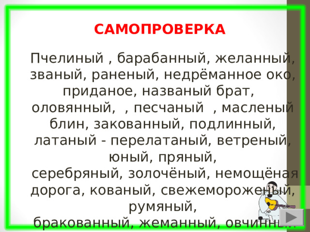 Пчелиный , барабанный, желанный, званый, раненый, недрёманное око, приданое, названый брат, оловянный, , песчаный , масленый блин, закованный, подлинный, латаный - перелатаный, ветреный, юный, пряный,  серебряный, золочёный, немощёная дорога, кованый, свежемороженый, румяный,  бракованный, жеманный, овчинный САМОПРОВЕРКА 