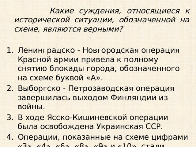  Какие суждения, относящиеся к исторической ситуации, обозначенной на схеме, являются верными?  Ленинградско - Новгородская операция Красной армии привела к полному снятию блокады города, обозначенного на схеме буквой «А». Выборгско - Петрозаводская операция завершилась выходом Финляндии из войны. В ходе Ясско-Кишиневской операции была освобождена Украинская ССР. Операции, показанные на схеме цифрами «3», «4», «6», «8», «9» и «10», стали завершением коренного перелома в ходе войны. 