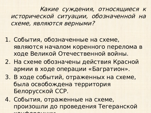  Какие суждения, относящиеся к исторической ситуации, обозначенной на схеме, являются верными?  События, обозначенные на схеме, являются началом коренного перелома в ходе Великой Отечественной войны. На схеме обозначены действия Красной армии в ходе операции «Багратион». В ходе событий, отраженных на схеме, была освобождена территория Белорусской ССР. События, отраженные на схеме, произошли до проведения Тегеранской конференции. 