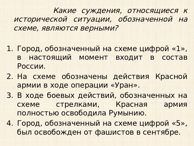  Какие суждения, относящиеся к исторической ситуации, обозначенной на схеме, являются верными?  Город, обозначенный на схеме цифрой «1», в настоящий момент входит в состав России. На схеме обозначены действия Красной армии в ходе операции «Уран». В ходе боевых действий, обозначенных на схеме стрелками, Красная армия полностью освободила Румынию. Город, обозначенный на схеме цифрой «5», был освобожден от фашистов в сентябре. 