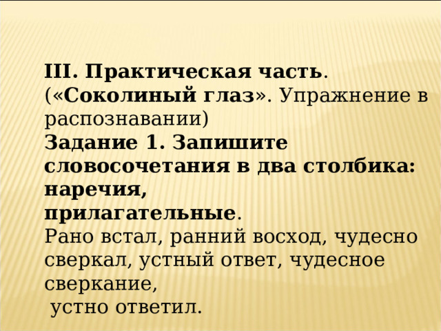 III. Практическая часть . ( « Соколиный глаз » . Упражнение в распознавании) Задание 1. Запишите словосочетания в два столбика: наречия, прилагательные . Рано встал, ранний восход, чудесно сверкал, устный ответ, чудесное сверкание,  устно ответил. 