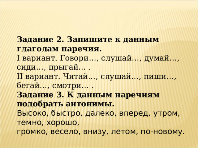Задание 2. Запишите к данным глаголам наречия. I вариант. Говори … , слушай … , думай … , сиди … , прыгай … . II вариант. Читай … , слушай … , пиши … , бегай … , смотри … . Задание 3. К данным наречиям подобрать антонимы. Высоко, быстро, далеко, вперед, утром, темно, хорошо, громко, весело, внизу, летом, по-новому. 