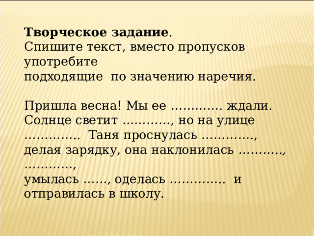 Творческое задание . Спишите текст, вместо пропусков употребите подходящие  по значению наречия. Пришла весна! Мы ее ………… . ждали.  Солнце светит ………… , но на улице ………… . .  Таня проснулась ………… . , делая зарядку, она наклонилась ……… .., ………… , умылась …… , оделась ………… ..   и отправилась в школу. 