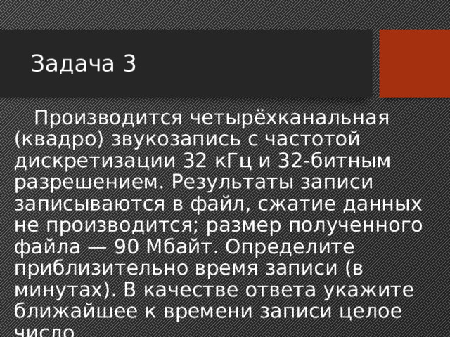 Задача 3 Производится четырёхканальная (квадро) звукозапись с частотой дискретизации 32 кГц и 32-битным разрешением. Результаты записи записываются в файл, сжатие данных не производится; размер полученного файла — 90 Мбайт. Определите приблизительно время записи (в минутах). В качестве ответа укажите ближайшее к времени записи целое число. 3 минуты  