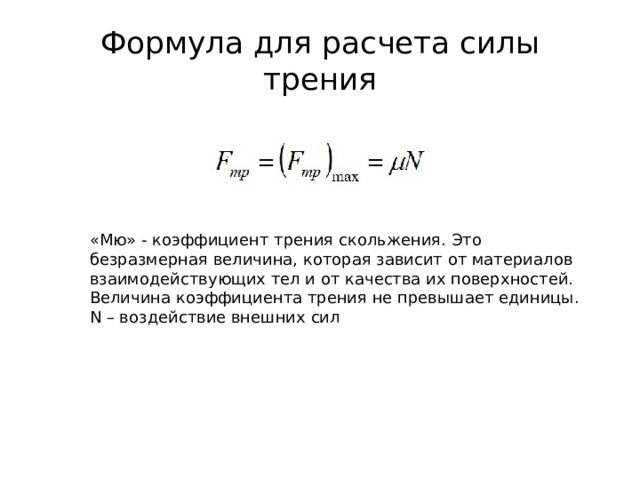 Формула для расчета силы трения «Мю» - коэффициент трения скольжения. Это безразмерная величина, которая зависит от материалов взаимодействующих тел и от качества их поверхностей. Величина коэффициента трения не превышает единицы. N – воздействие внешних сил 