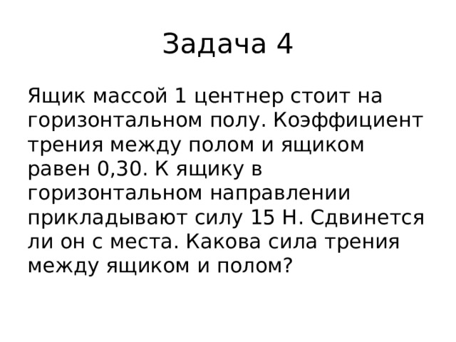 Задача 4 Ящик массой 1 центнер стоит на горизонтальном полу. Коэффициент трения между полом и ящиком равен 0,30. К ящику в горизонтальном направлении прикладывают силу 15 Н. Сдвинется ли он с места. Какова сила трения между ящиком и полом?   