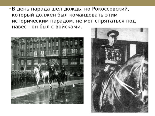 В день парада шел дождь, но Рокоссовский, который должен был командовать этим историческим парадом, не мог спрятаться под навес - он был с войсками. 