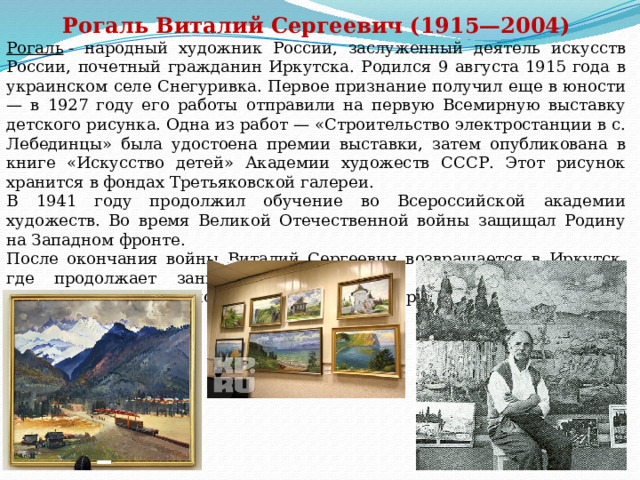 Рогаль Виталий Сергеевич (1915—2004) Рогаль   - народный художник России, заслуженный деятель искусств России, почетный гражданин Иркутска. Родился 9 августа 1915 года в украинском селе Снегуривка. Первое признание получил еще в юности — в 1927 году его работы отправили на первую Всемирную выставку детского рисунка. Одна из работ — «Строительство электростанции в с. Лебединцы» была удостоена премии выставки, затем опубликована в книге «Искусство детей» Академии художеств СССР. Этот рисунок хранится в фондах Третьяковской галереи. В 1941 году продолжил обучение во Всероссийской академии художеств. Во время Великой Отечественной войны защищал Родину на Западном фронте. После окончания войны Виталий Сергеевич возвращается в Иркутск, где продолжает заниматься творчеством. Его основной темой становится удивительно красивая сибирская природа. 