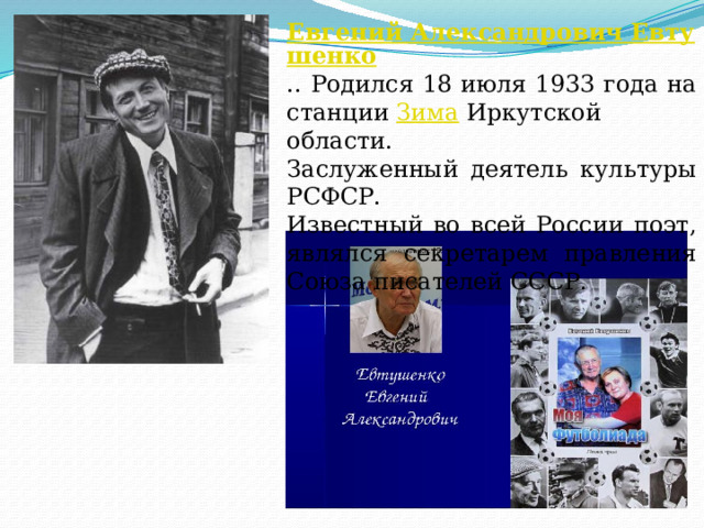 Евгений Александрович Евтушенко .. Родился 18 июля 1933 года на станции  Зима  Иркутской области. Заслуженный деятель культуры РСФСР. Известный во всей России поэт, являлся секретарем правления Союза писателей СССР. 