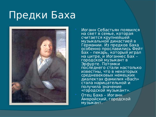 Предки Баха Иоганн Себастьян появился на свет в семье, которая считается крупнейшей музыкальной династией в Германии. Из предков Баха особенно прославились Фейт Бах – пекарь, который играл на цитре, и Иоганнес Бах – городской музыкант в Эрфурте. Потомки последнего стали настолько известны, что в некоторых средневековых немецких диалектах фамилия «Bach» стала нарицательной и получила значение «городской музыкант». Отец Баха – Иоганн Амвройский, городской музыкант.   