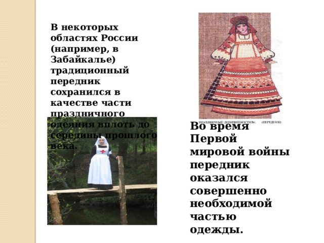 Во время Первой мировой войны передник оказался совершенно необходимой частью одежды. В некоторых областях России (например, в Забайкалье) традиционный передник сохранился в качестве части праздничного одеяния вплоть до середины прошлого века. 