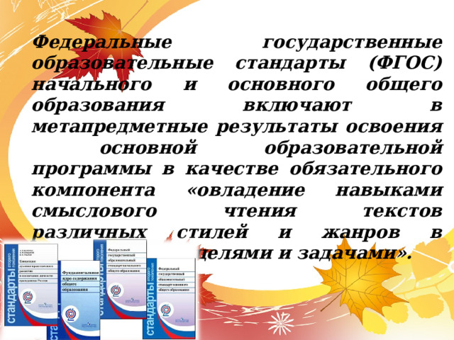 Федеральные государственные образовательные стандарты (ФГОС) начального и основного общего образования включают в метапредметные результаты освоения основной образовательной программы в качестве обязательного компонента «овладение навыками смыслового чтения текстов различных стилей и жанров в соответствии с целями и задачами». 