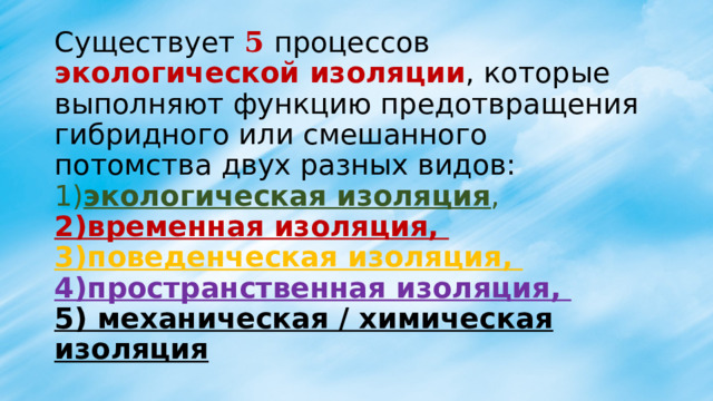 Существует 5 процессов экологической изоляции , которые выполняют функцию предотвращения гибридного или смешанного потомства двух разных видов:  1) экологическая изоляция ,  2)временная изоляция,  3)поведенческая изоляция,  4)пространственная изоляция,  5) механическая / химическая изоляция 