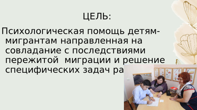 ЦЕЛЬ: Психологическая помощь детям-мигрантам направленная на совладание с последствиями пережитой  миграции и решение специфических задач развития. 