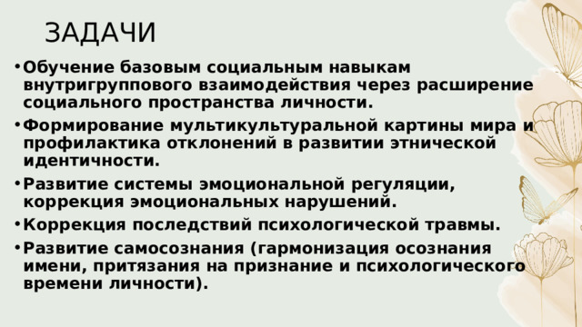 ЗАДАЧИ   Обучение базовым социальным навыкам внутригруппового взаимодействия через расширение социального пространства личности. Формирование мультикультуральной картины мира и профилактика отклонений в развитии этнической идентичности. Развитие системы эмоциональной регуляции, коррекция эмоциональных нарушений. Коррекция последствий психологической травмы. Развитие самосознания (гармонизация осознания имени, притязания на признание и психологического времени личности). 